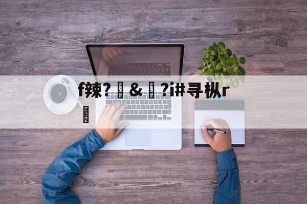 f辣?訬&amp;?i#寻枞r紎(寻艾app官方下载最新20)-开云